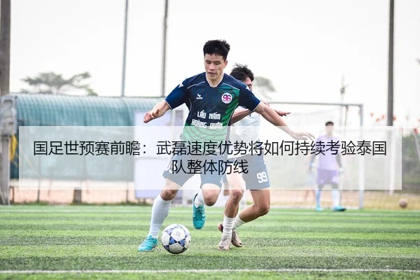 国足世预赛前瞻：武磊速度优势将如何持续考验泰国队整体防线