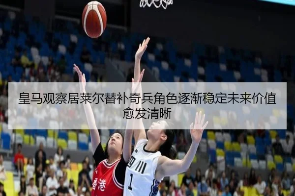 皇马观察居莱尔替补奇兵角色逐渐稳定未来价值愈发清晰