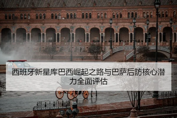 西班牙新星库巴西崛起之路与巴萨后防核心潜力全面评估