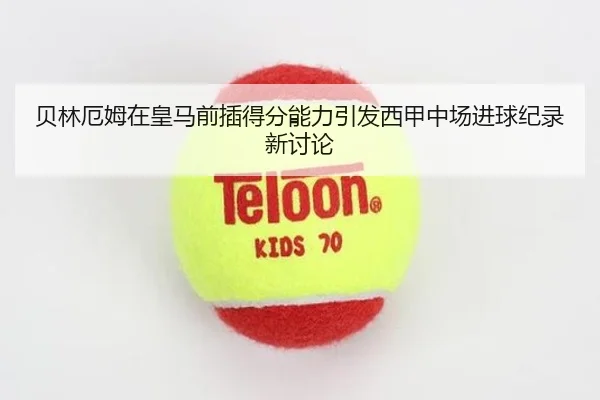 贝林厄姆在皇马前插得分能力引发西甲中场进球纪录新讨论