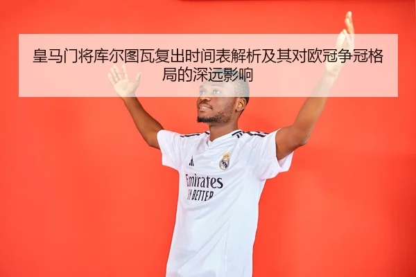 皇马门将库尔图瓦复出时间表解析及其对欧冠争冠格局的深远影响