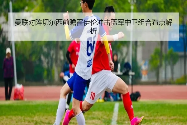 曼联对阵切尔西前瞻霍伊伦冲击蓝军中卫组合看点解析