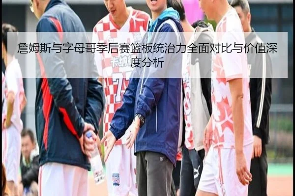 詹姆斯与字母哥季后赛篮板统治力全面对比与价值深度分析