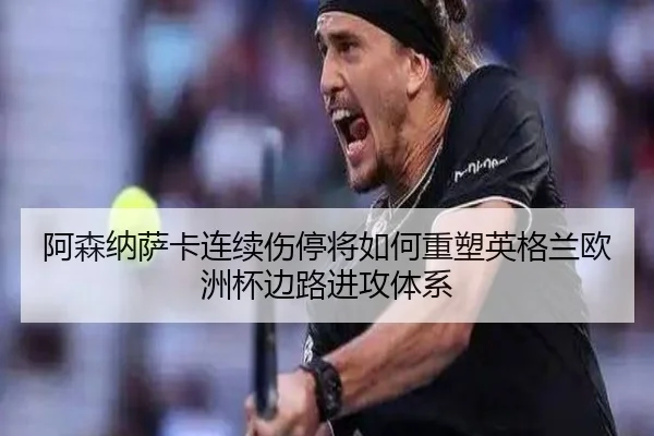 阿森纳萨卡连续伤停将如何重塑英格兰欧洲杯边路进攻体系