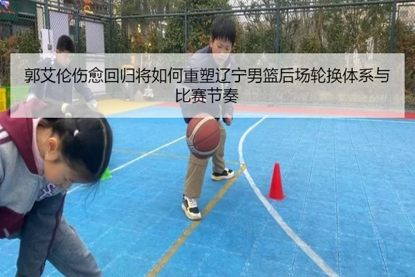 郭艾伦伤愈回归将如何重塑辽宁男篮后场轮换体系与比赛节奏
