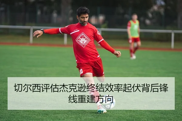 切尔西评估杰克逊终结效率起伏背后锋线重建方向
