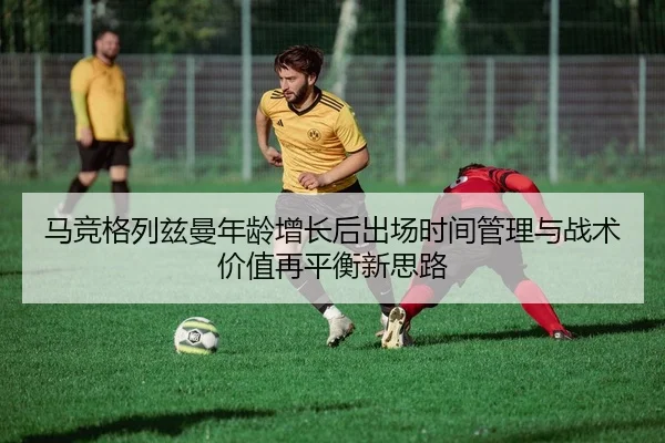 马竞格列兹曼年龄增长后出场时间管理与战术价值再平衡新思路